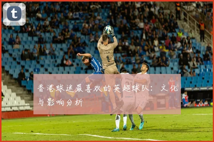 香港球迷最喜欢的英超球队:文化与影响分析