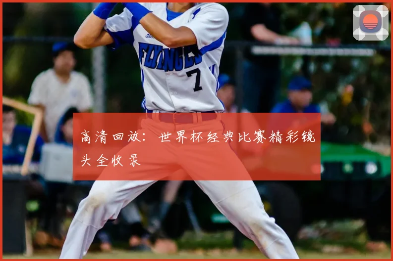 高清回放:世界杯经典比赛精彩镜头全收录